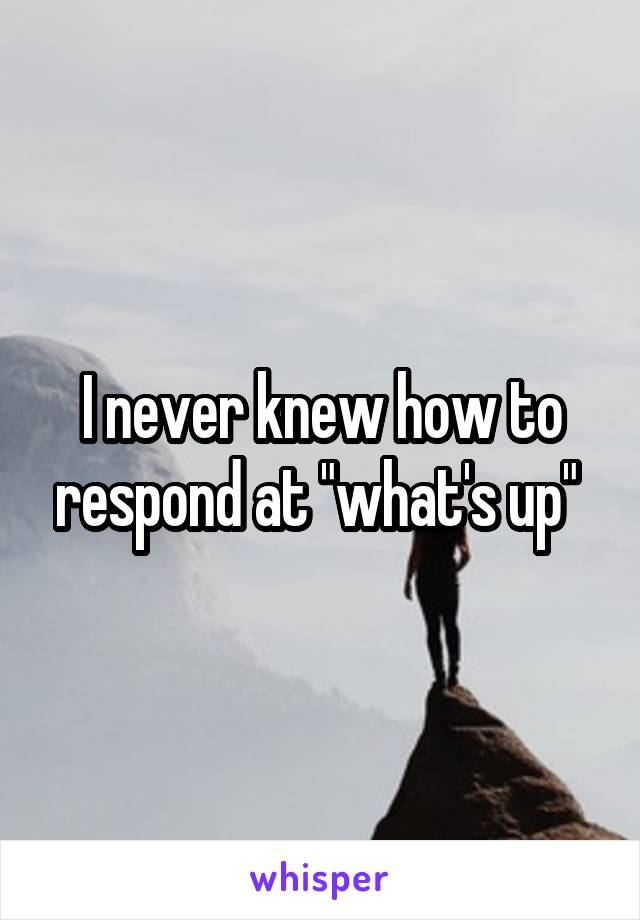 I never knew how to respond at "what's up" 