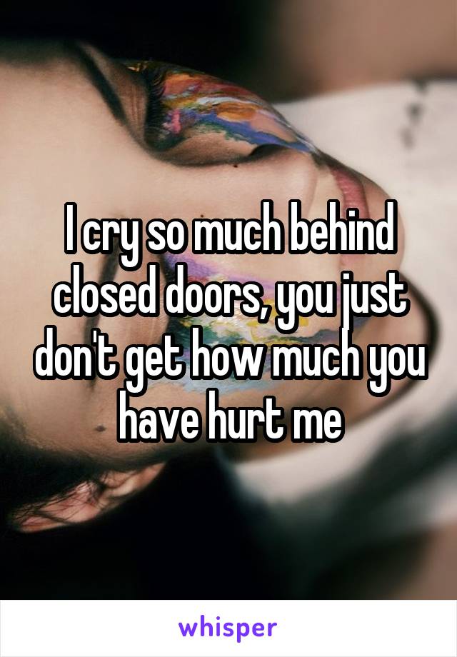 I cry so much behind closed doors, you just don't get how much you have hurt me