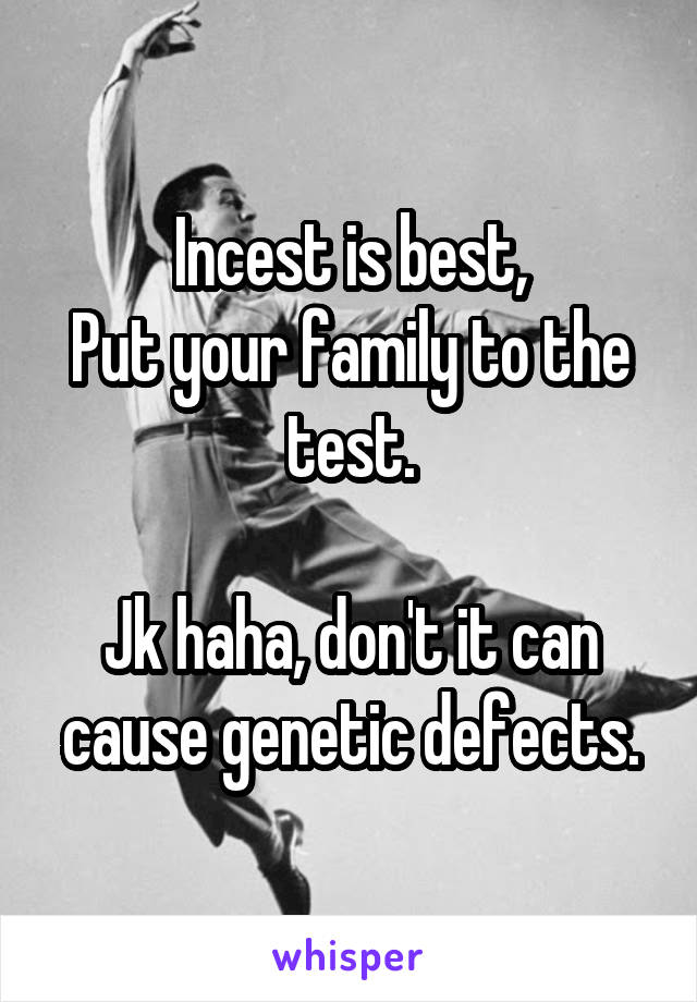 Incest is best,
Put your family to the test.

Jk haha, don't it can cause genetic defects.