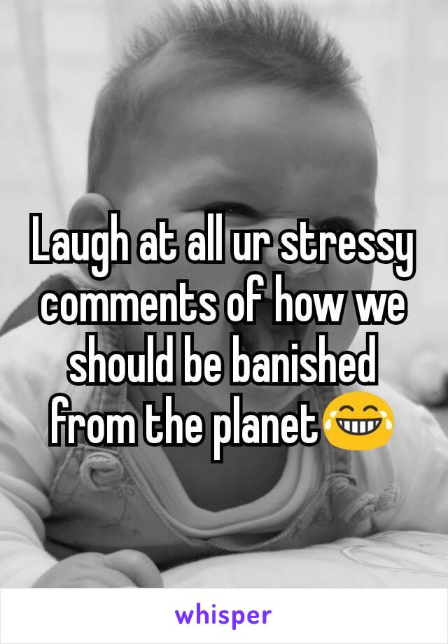 Laugh at all ur stressy comments of how we should be banished from the planet😂