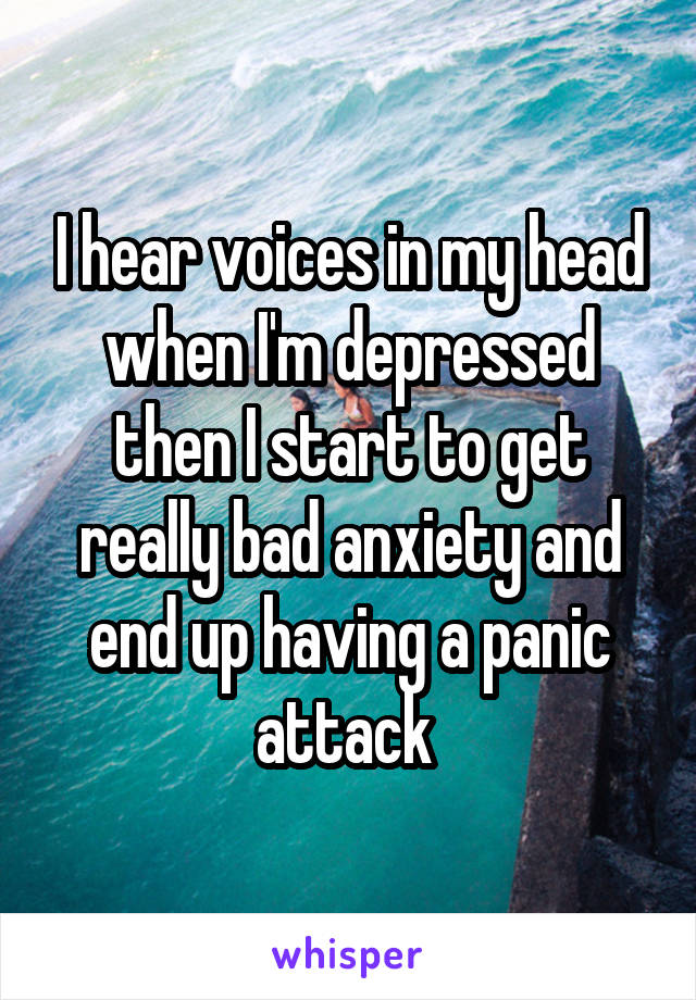 I hear voices in my head when I'm depressed then I start to get really bad anxiety and end up having a panic attack 