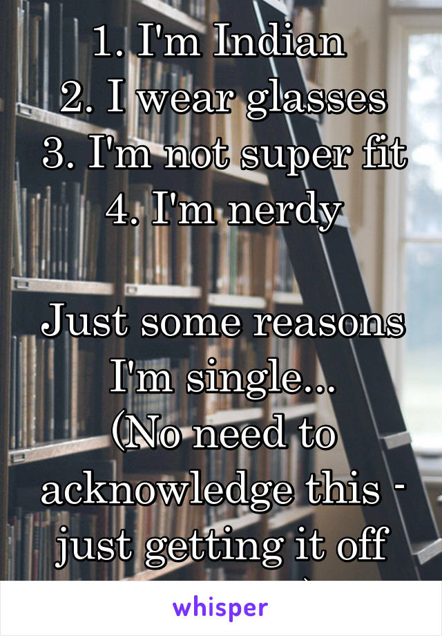 1. I'm Indian 
2. I wear glasses
3. I'm not super fit
4. I'm nerdy

Just some reasons I'm single...
(No need to acknowledge this - just getting it off my chest)