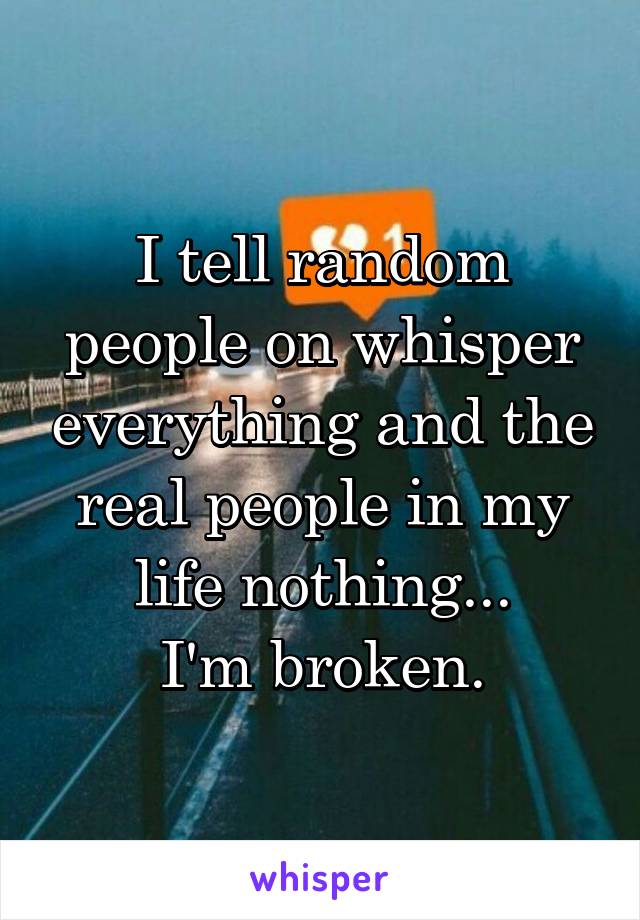 I tell random people on whisper everything and the real people in my life nothing...
I'm broken.