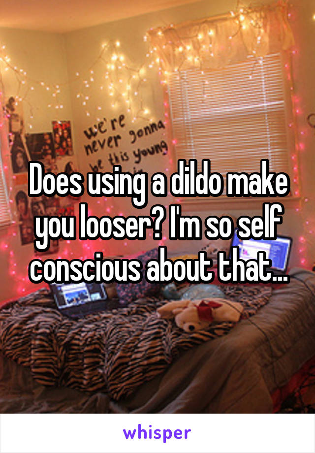 Does using a dildo make you looser? I'm so self conscious about that...