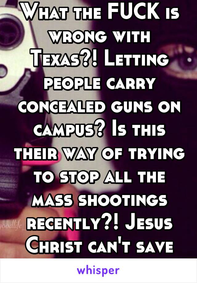 What the FUCK is wrong with Texas?! Letting people carry concealed guns on campus? Is this their way of trying to stop all the mass shootings recently?! Jesus Christ can't save stupid America...