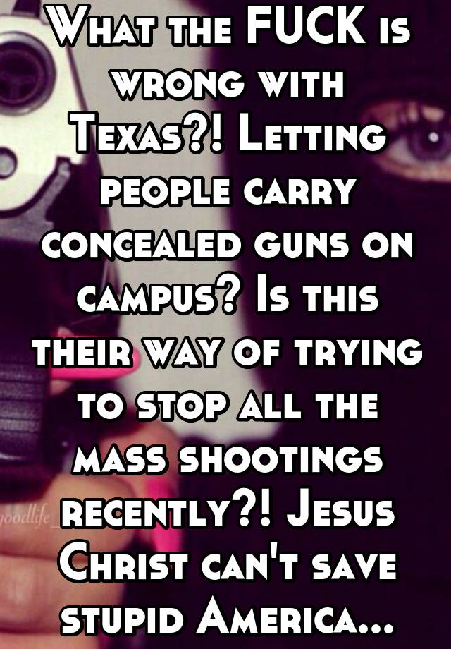 What the FUCK is wrong with Texas?! Letting people carry concealed guns on campus? Is this their way of trying to stop all the mass shootings recently?! Jesus Christ can't save stupid America...