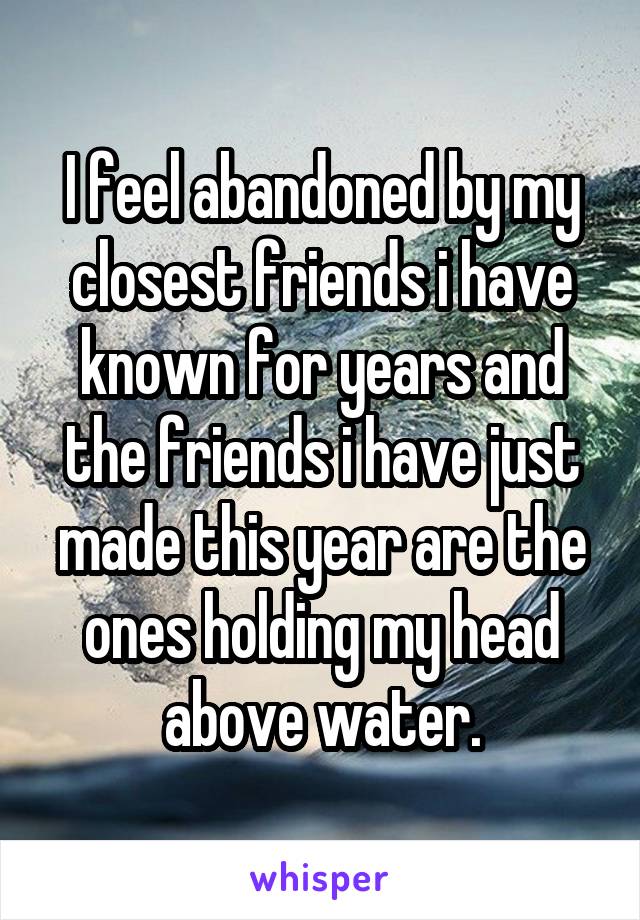 I feel abandoned by my closest friends i have known for years and the friends i have just made this year are the ones holding my head above water.