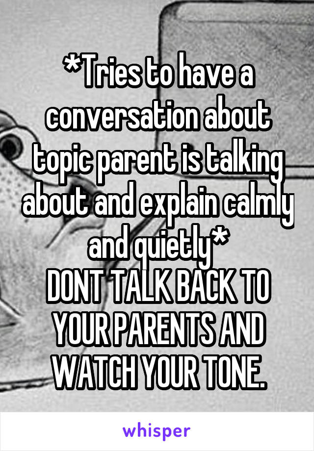 *Tries to have a conversation about topic parent is talking about and explain calmly and quietly*
DONT TALK BACK TO YOUR PARENTS AND WATCH YOUR TONE.