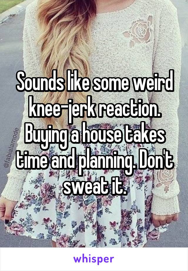 Sounds like some weird knee-jerk reaction. Buying a house takes time and planning. Don't sweat it.