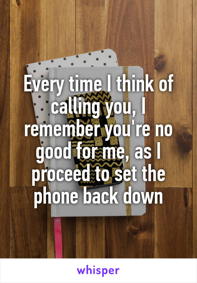 Every time I think of calling you, I remember you're no good for me, as I proceed to set the phone back down