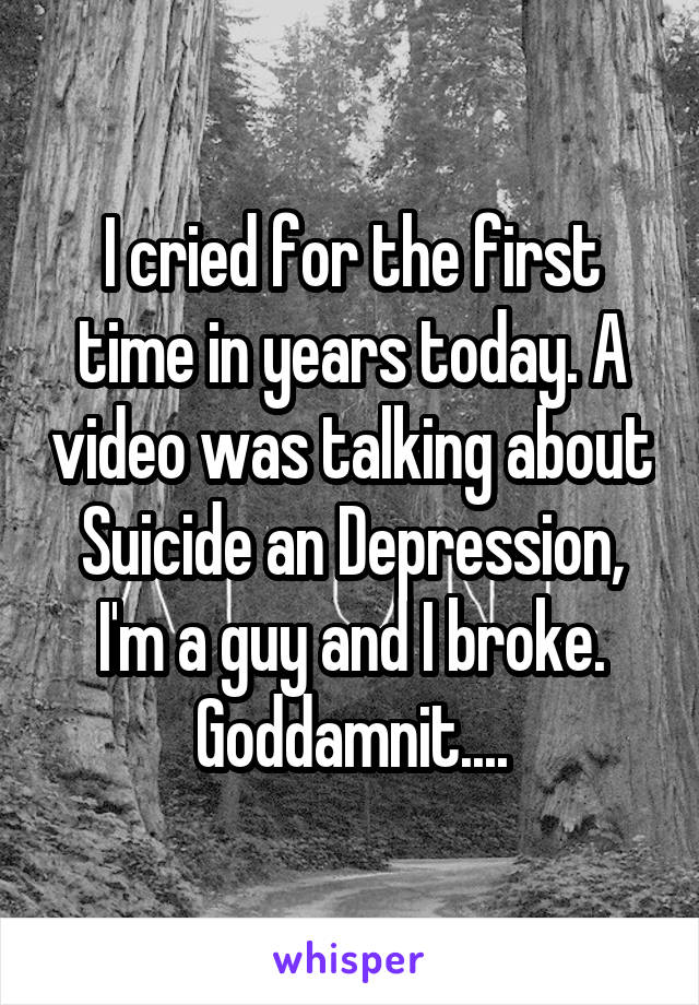 I cried for the first time in years today. A video was talking about Suicide an Depression, I'm a guy and I broke. Goddamnit....