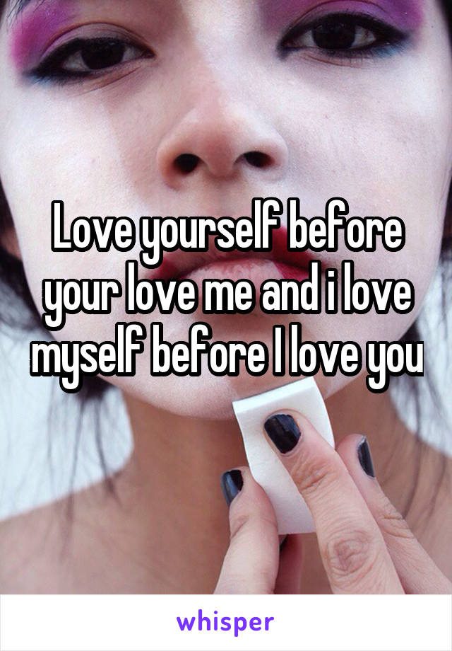 Love yourself before your love me and i love myself before I love you 