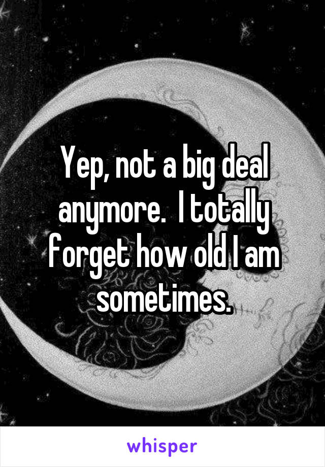 Yep, not a big deal anymore.  I totally forget how old I am sometimes.