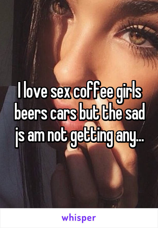 I love sex coffee girls beers cars but the sad js am not getting any...