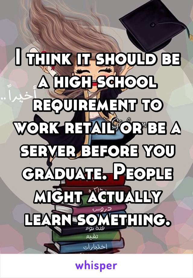 I think it should be a high school requirement to work retail or be a server before you graduate. People might actually learn something.