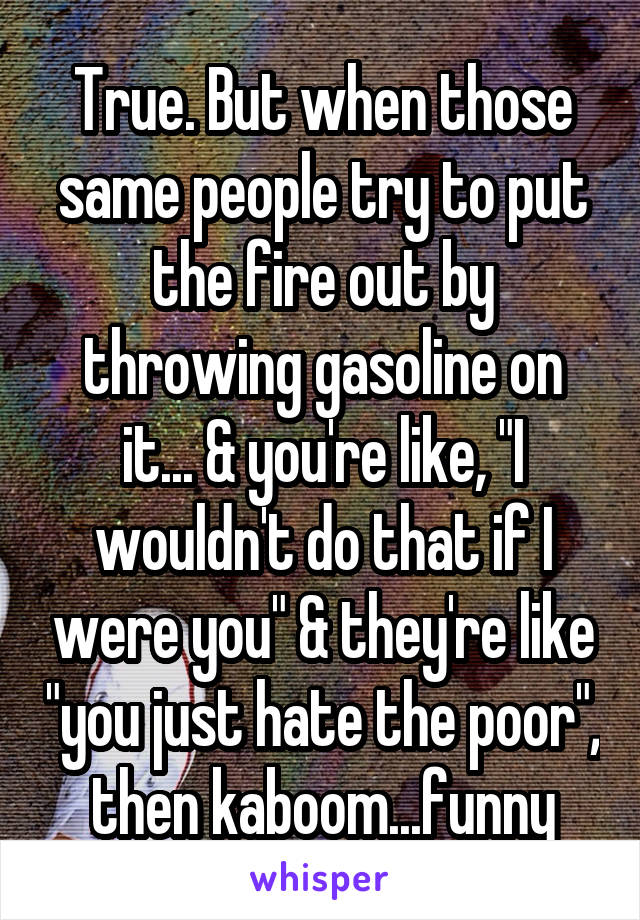 True. But when those same people try to put the fire out by throwing gasoline on it... & you're like, "I wouldn't do that if I were you" & they're like "you just hate the poor", then kaboom...funny