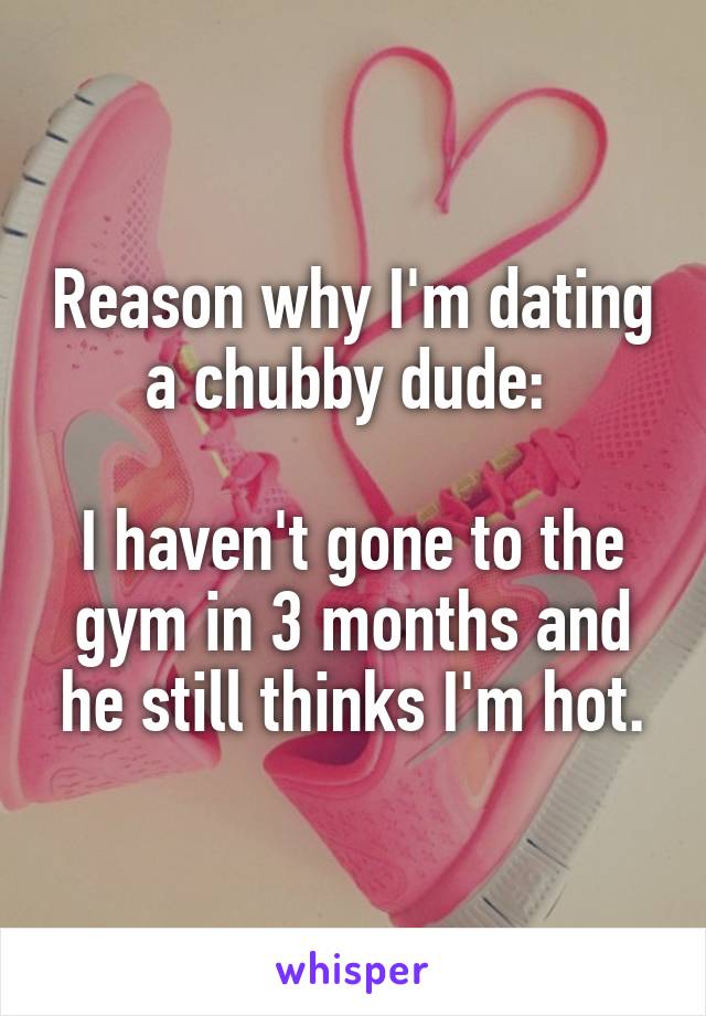 Reason why I'm dating a chubby dude: 

I haven't gone to the gym in 3 months and he still thinks I'm hot.