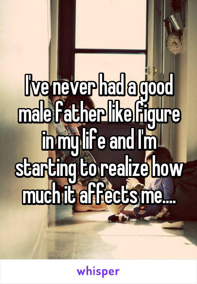 I've never had a good male father like figure in my life and I'm starting to realize how much it affects me....