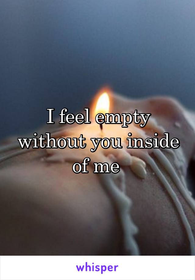 I feel empty without you inside of me 