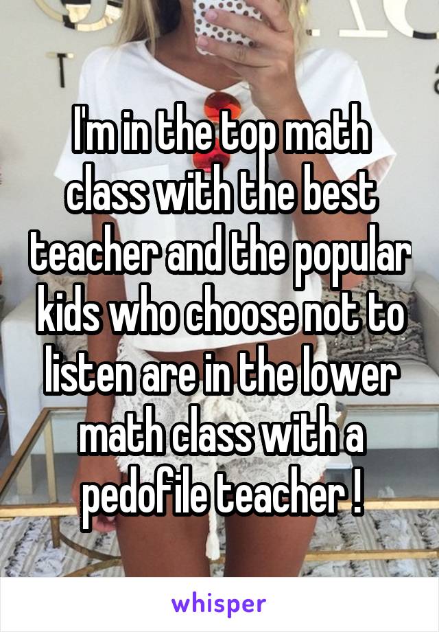 I'm in the top math class with the best teacher and the popular kids who choose not to listen are in the lower math class with a pedofile teacher !