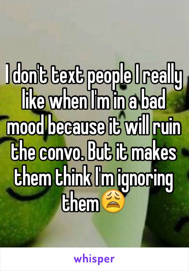 I don't text people I really like when I'm in a bad mood because it will ruin the convo. But it makes them think I'm ignoring them😩