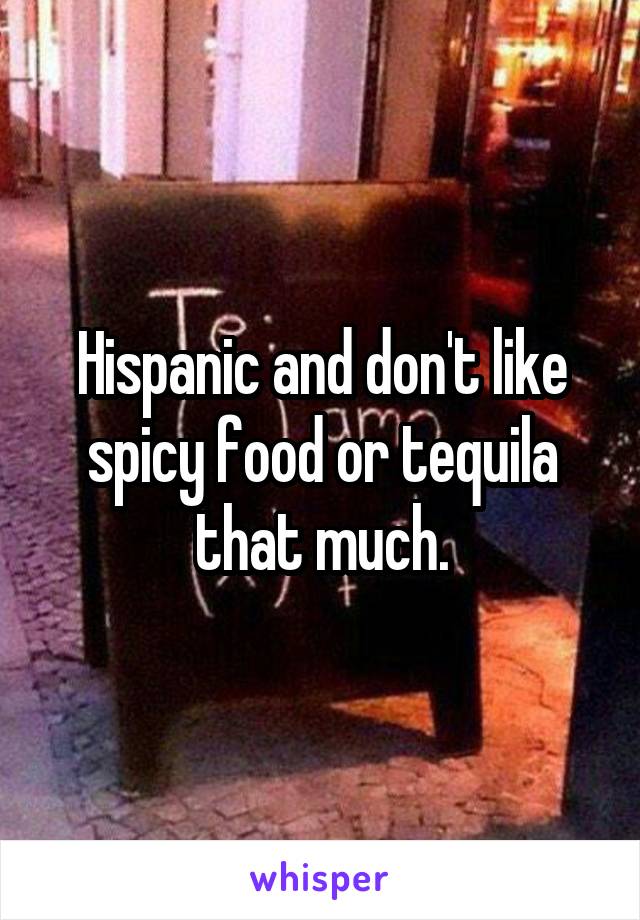 Hispanic and don't like spicy food or tequila that much.