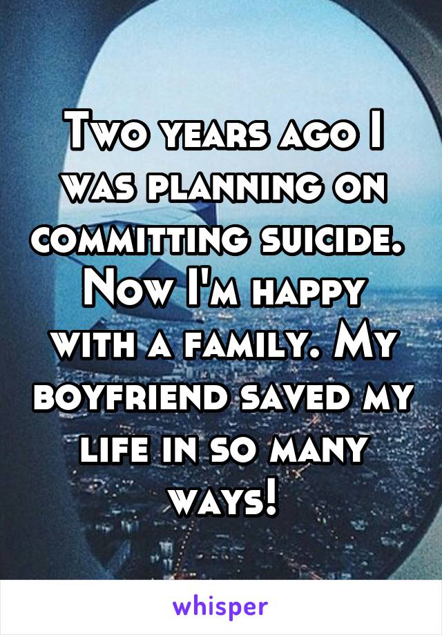 Two years ago I was planning on committing suicide. 
Now I'm happy with a family. My boyfriend saved my life in so many ways!