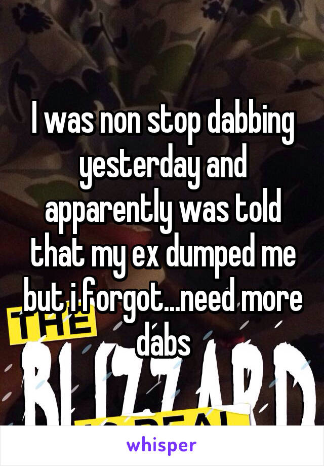 I was non stop dabbing yesterday and apparently was told that my ex dumped me but i forgot...need more dabs