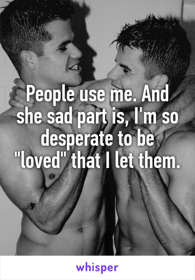 People use me. And she sad part is, I'm so desperate to be "loved" that I let them. 