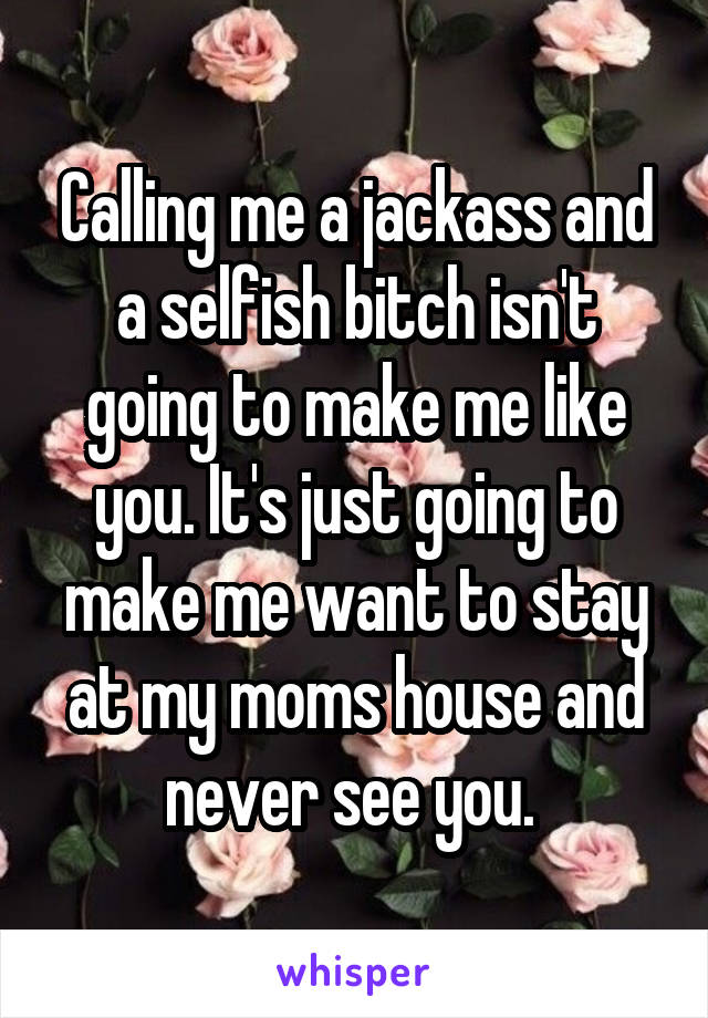 Calling me a jackass and a selfish bitch isn't going to make me like you. It's just going to make me want to stay at my moms house and never see you. 