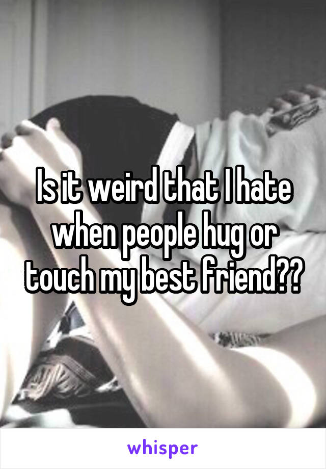 Is it weird that I hate when people hug or touch my best friend??