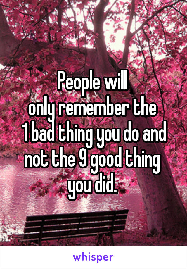 People will 
only remember the 
1 bad thing you do and not the 9 good thing 
you did. 