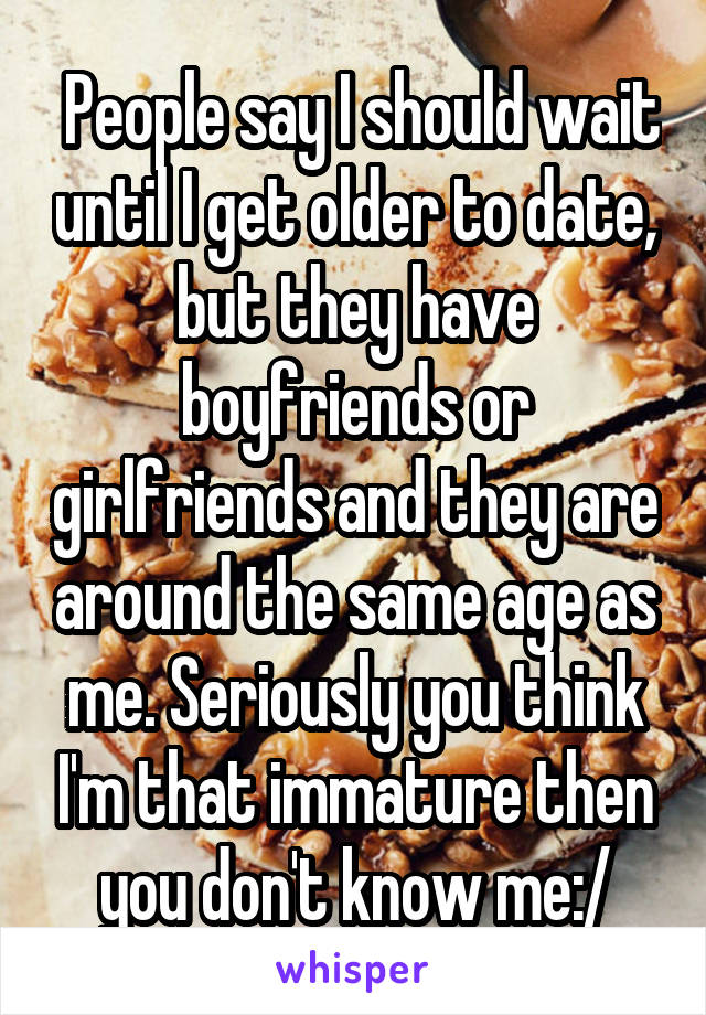  People say I should wait until I get older to date, but they have boyfriends or girlfriends and they are around the same age as me. Seriously you think I'm that immature then you don't know me:/