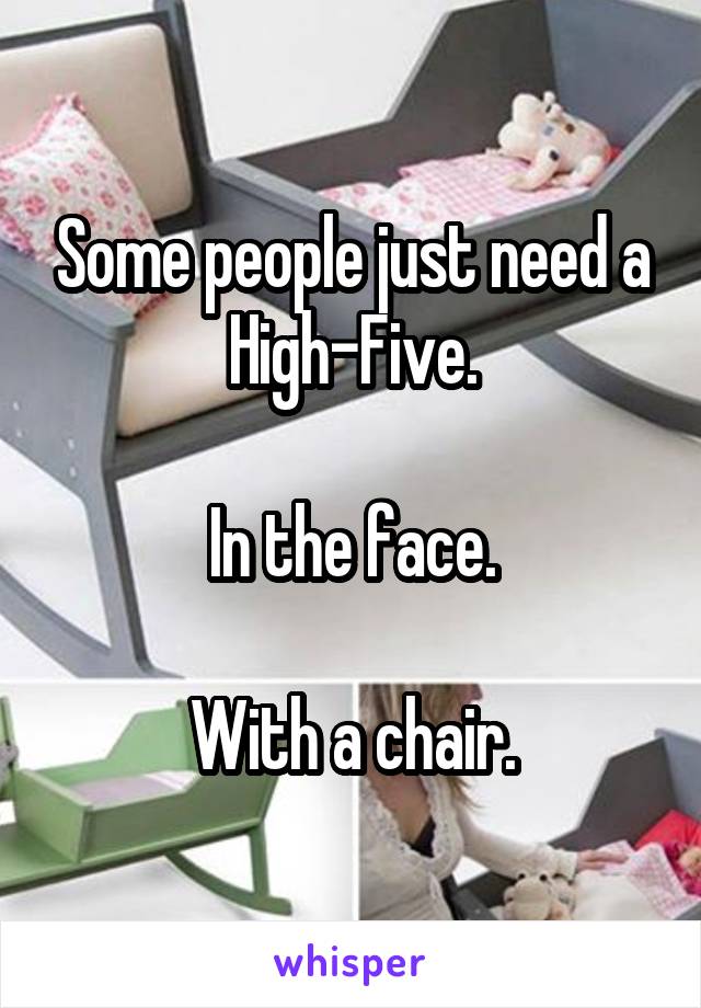 Some people just need a High-Five.

In the face.

With a chair.