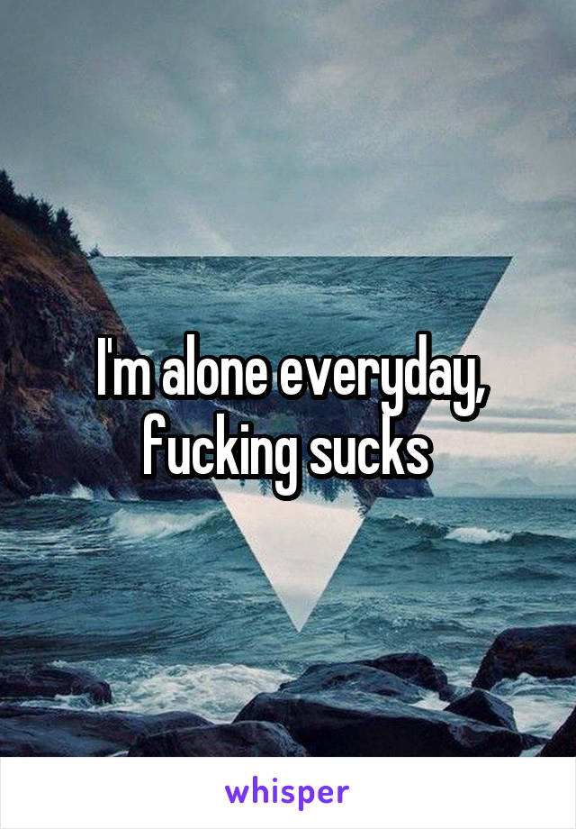 I'm alone everyday, fucking sucks 