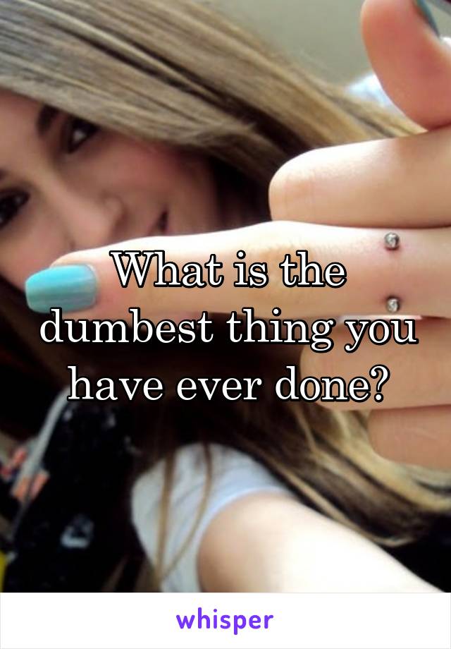 What is the dumbest thing you have ever done?