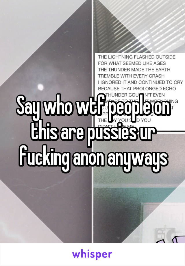 Say who wtf people on this are pussies ur fucking anon anyways