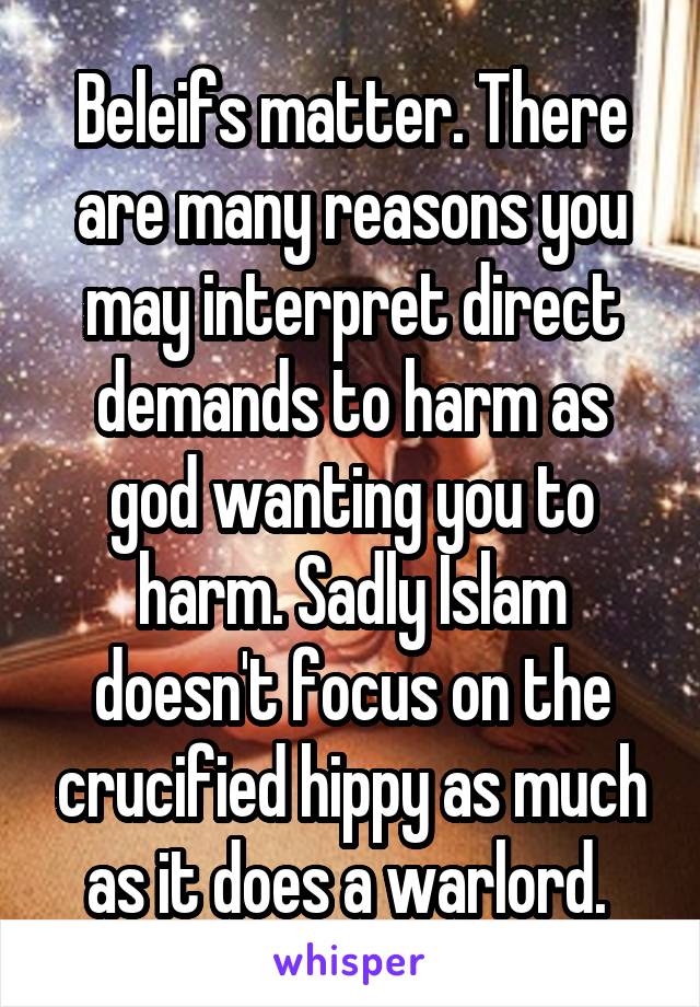 Beleifs matter. There are many reasons you may interpret direct demands to harm as god wanting you to harm. Sadly Islam doesn't focus on the crucified hippy as much as it does a warlord. 