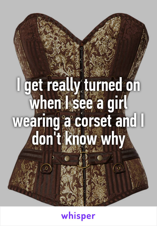 I get really turned on when I see a girl wearing a corset and I don't know why