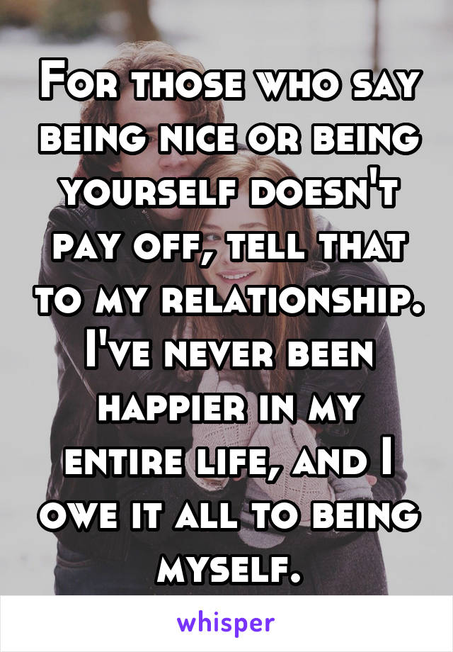 For those who say being nice or being yourself doesn't pay off, tell that to my relationship. I've never been happier in my entire life, and I owe it all to being myself.