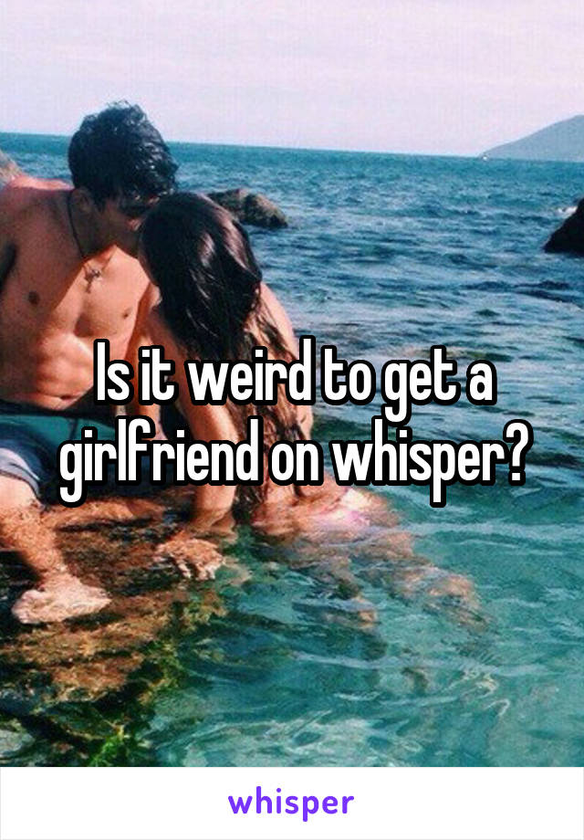 Is it weird to get a girlfriend on whisper?