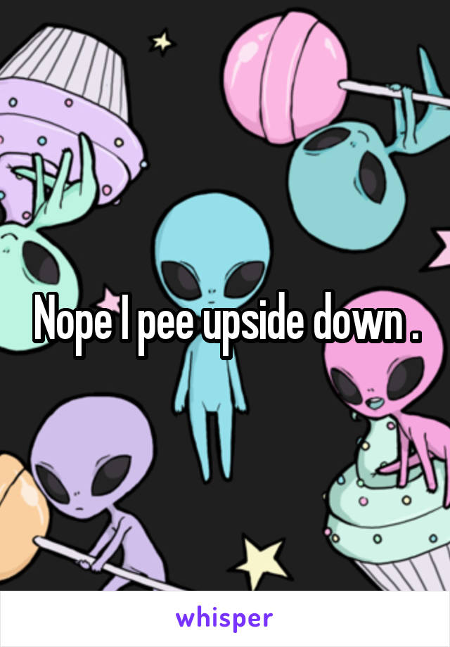 Nope I pee upside down .