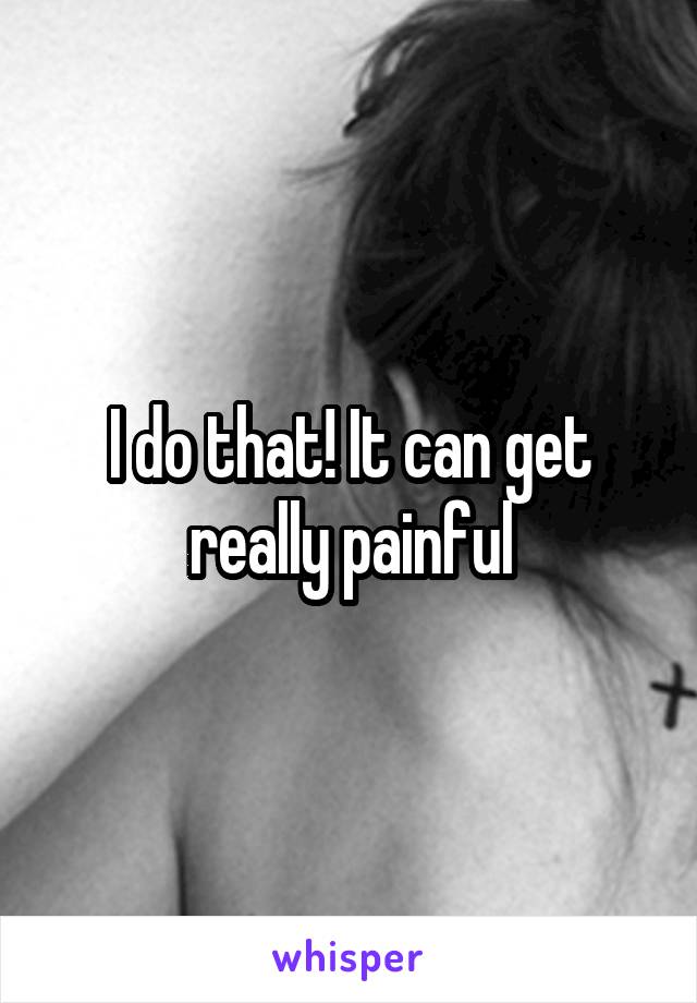 I do that! It can get really painful