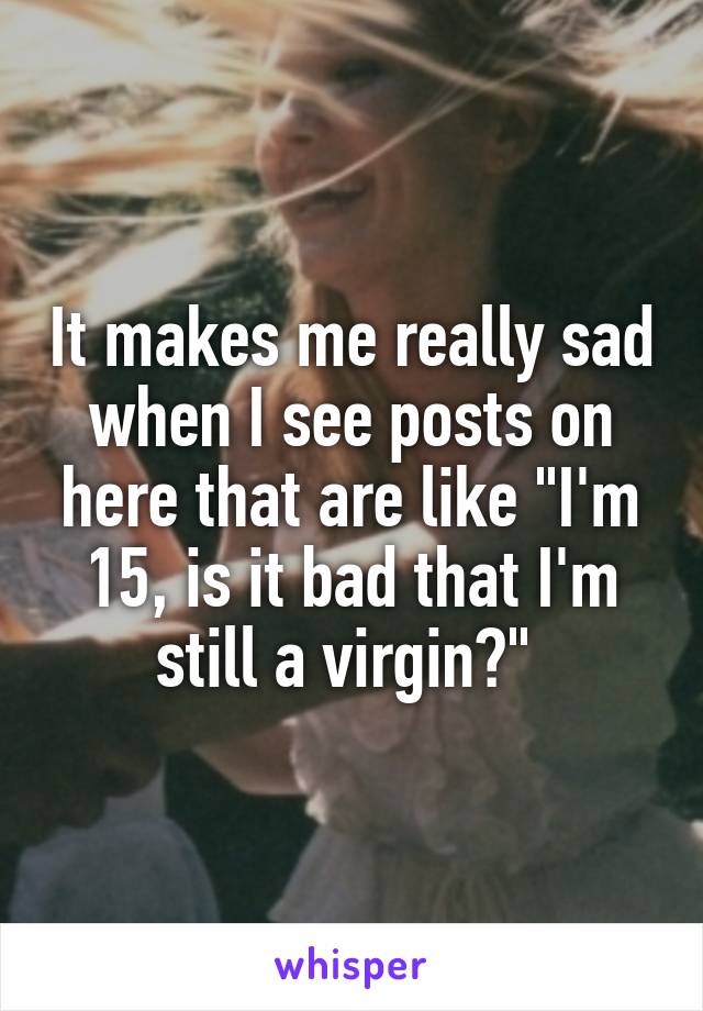 It makes me really sad when I see posts on here that are like "I'm 15, is it bad that I'm still a virgin?" 