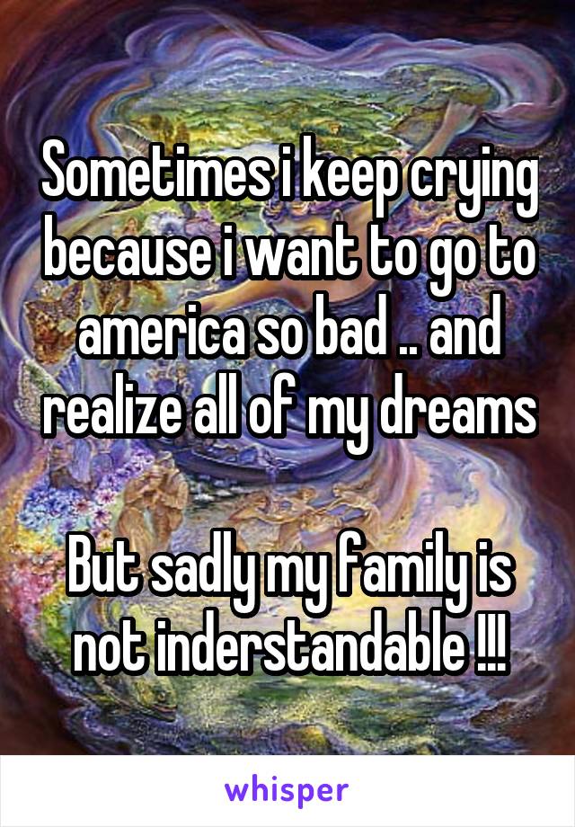 Sometimes i keep crying because i want to go to america so bad .. and realize all of my dreams 
But sadly my family is not inderstandable !!!