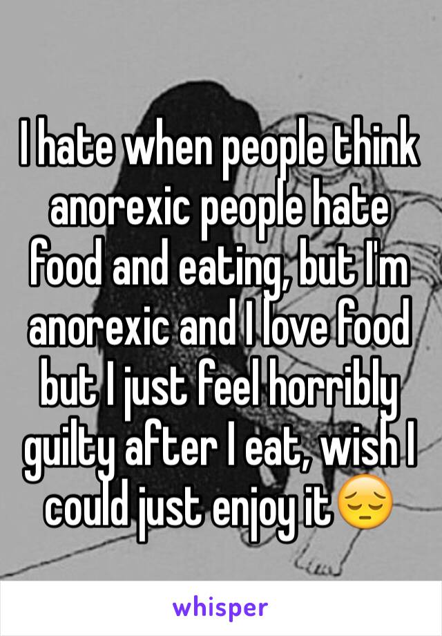 I hate when people think anorexic people hate food and eating, but I'm anorexic and I love food but I just feel horribly guilty after I eat, wish I could just enjoy it😔