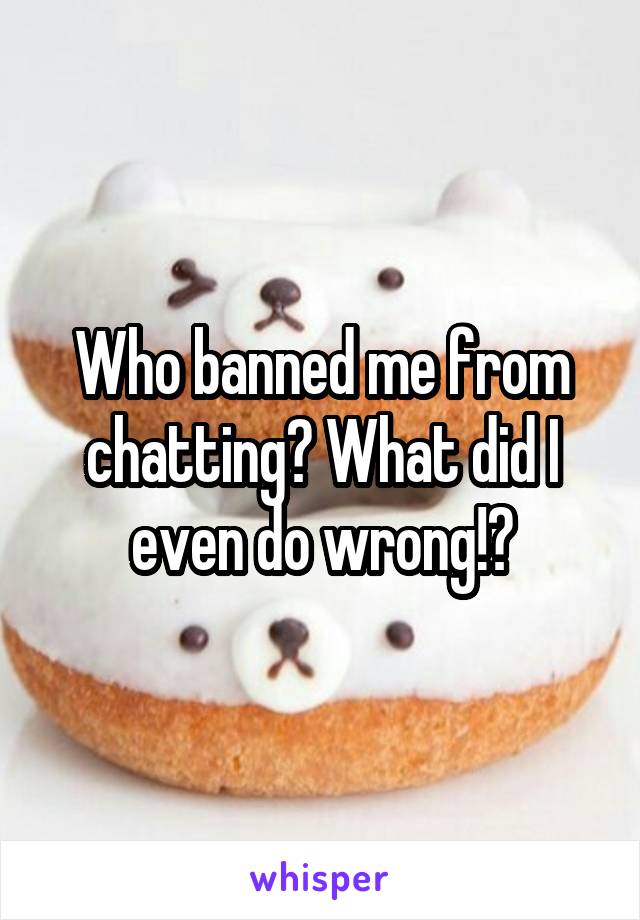 Who banned me from chatting? What did I even do wrong!?