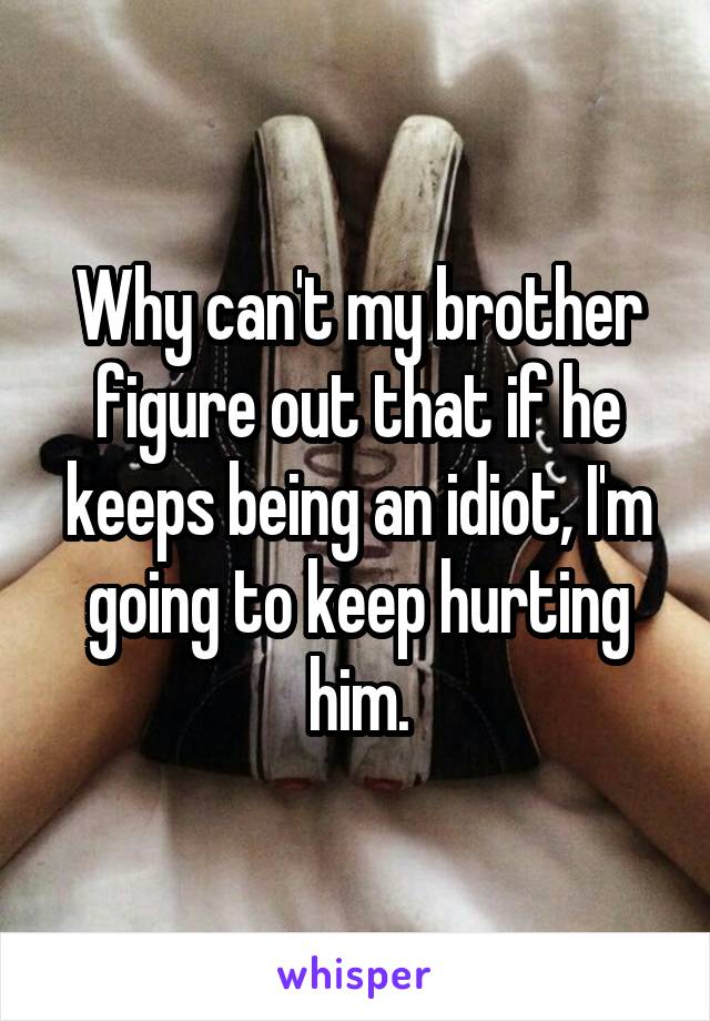 Why can't my brother figure out that if he keeps being an idiot, I'm going to keep hurting him.