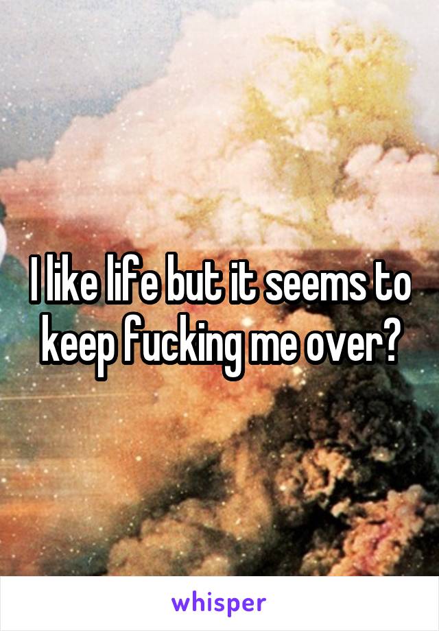 I like life but it seems to keep fucking me over?