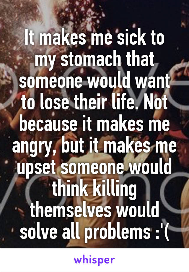 It makes me sick to my stomach that someone would want to lose their life. Not because it makes me angry, but it makes me upset someone would think killing themselves would solve all problems :'(